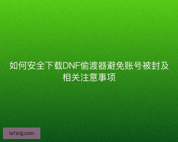 如何安全下载DNF偷渡器避免账号被封及相关注意事项