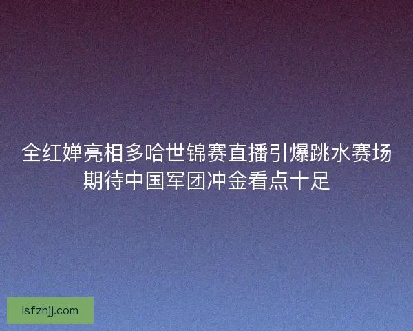 全红婵亮相多哈世锦赛直播引爆跳水赛场期待中国军团冲金看点十足