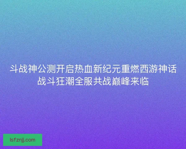 斗战神公测开启热血新纪元重燃西游神话战斗狂潮全服共战巅峰来临 斗战神公测开启热血新纪元重燃西游神话战斗狂潮全服共战巅峰来临