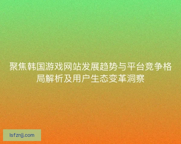 聚焦韩国游戏网站发展趋势与平台竞争格局解析及用户生态变革洞察