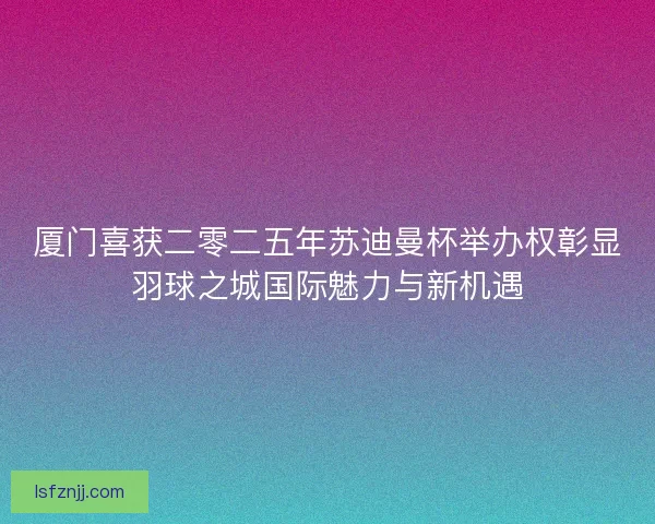 厦门喜获二零二五年苏迪曼杯举办权彰显羽球之城国际魅力与新机遇 厦门喜获二零二五年苏迪曼杯举办权彰显羽球之城国际魅力与新机遇