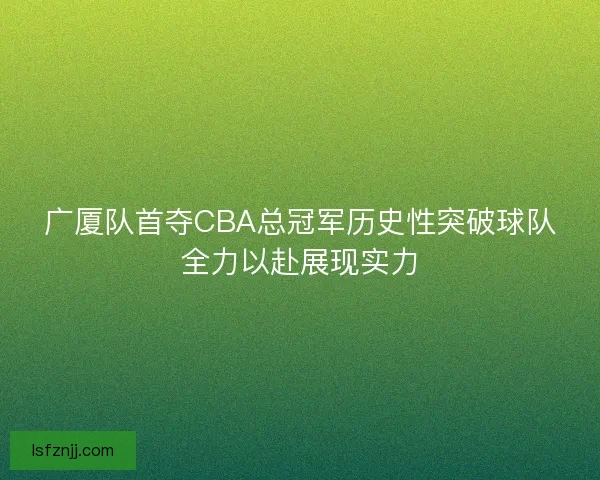 广厦队首夺CBA总冠军历史性突破球队全力以赴展现实力 广厦队首夺CBA总冠军历史性突破球队全力以赴展现实力