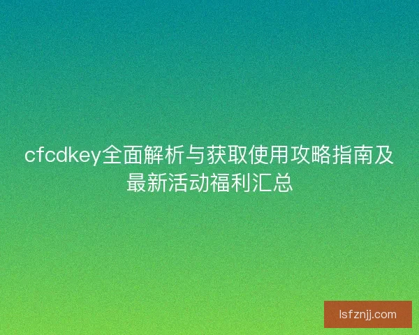 cfcdkey全面解析与获取使用攻略指南及最新活动福利汇总