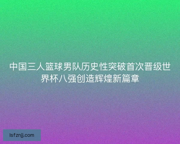 中国三人篮球男队历史性突破首次晋级世界杯八强创造辉煌新篇章