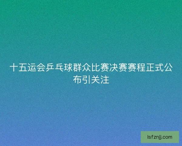 十五运会乒乓球群众比赛决赛赛程正式公布引关注