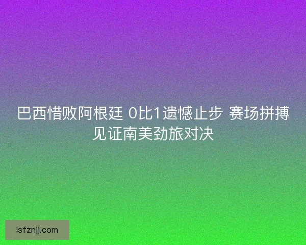 巴西惜败阿根廷 0比1遗憾止步 赛场拼搏见证南美劲旅对决