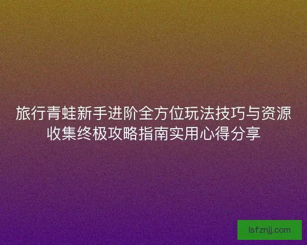 旅行青蛙新手进阶全方位玩法技巧与资源收集终极攻略指南实用心得分享