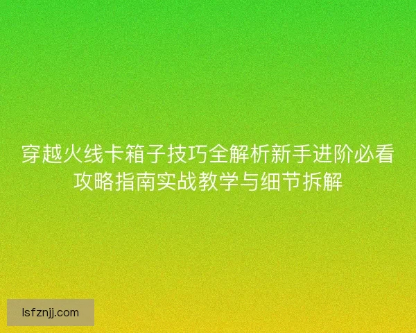 穿越火线卡箱子技巧全解析新手进阶必看攻略指南实战教学与细节拆解