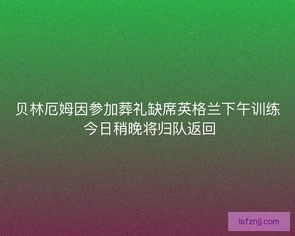 贝林厄姆因参加葬礼缺席英格兰下午训练 今日稍晚将归队返回