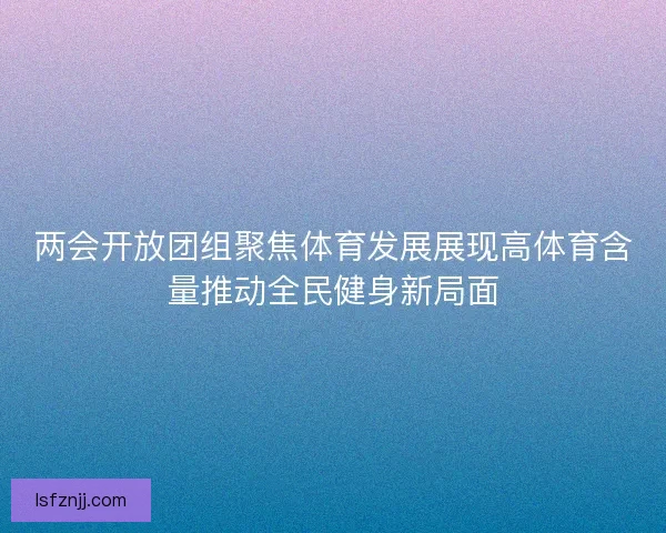 两会开放团组聚焦体育发展展现高体育含量推动全民健身新局面