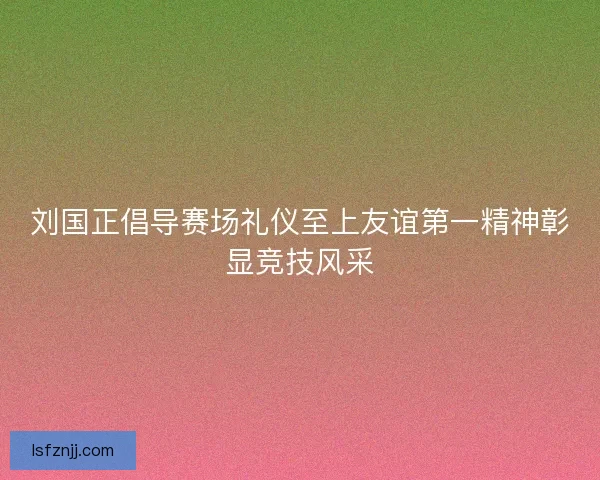 刘国正倡导赛场礼仪至上友谊第一精神彰显竞技风采