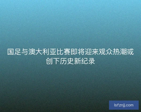 国足与澳大利亚比赛即将迎来观众热潮或创下历史新纪录