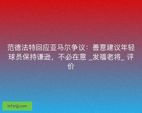 范德法特回应亚马尔争议：善意建议年轻球员保持谦逊，不必在意 _发福老将_ 评价