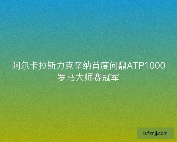 阿尔卡拉斯力克辛纳首度问鼎ATP1000罗马大师赛冠军 阿尔卡拉斯力克辛纳首度问鼎ATP1000罗马大师赛冠军
