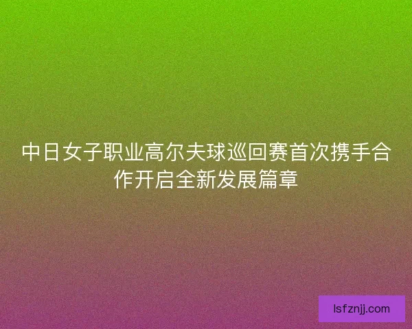 中日女子职业高尔夫球巡回赛首次携手合作开启全新发展篇章
