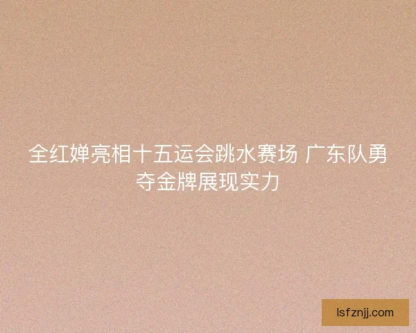 全红婵亮相十五运会跳水赛场 广东队勇夺金牌展现实力