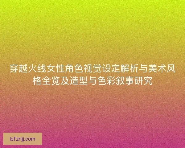 穿越火线女性角色视觉设定解析与美术风格全览及造型与色彩叙事研究