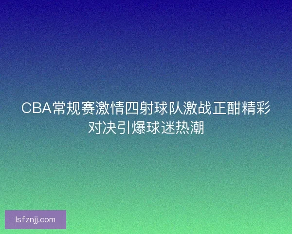 CBA常规赛激情四射球队激战正酣精彩对决引爆球迷热潮