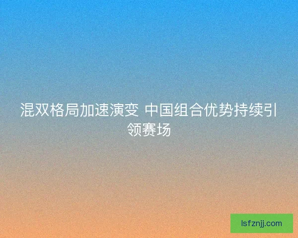 混双格局加速演变 中国组合优势持续引领赛场