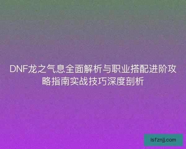 DNF龙之气息全面解析与职业搭配进阶攻略指南实战技巧深度剖析