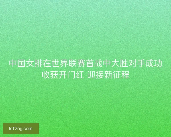 中国女排在世界联赛首战中大胜对手成功收获开门红 迎接新征程