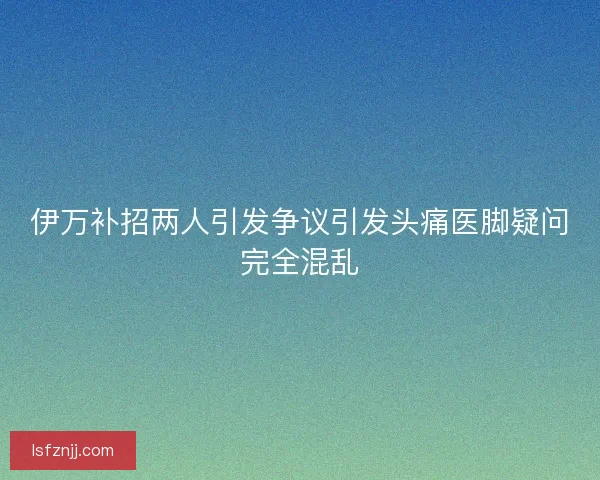 伊万补招两人引发争议引发头痛医脚疑问完全混乱