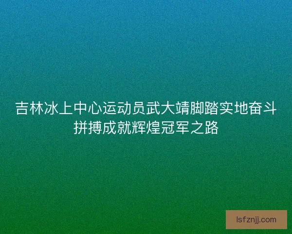 吉林冰上中心运动员武大靖脚踏实地奋斗拼搏成就辉煌冠军之路