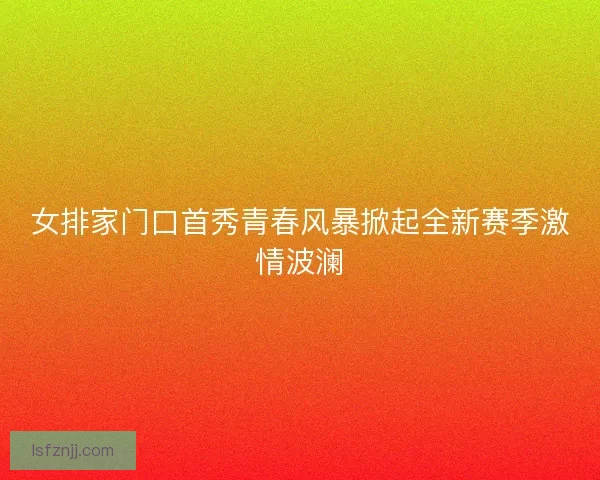 女排家门口首秀青春风暴掀起全新赛季激情波澜