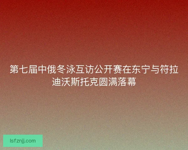 第七届中俄冬泳互访公开赛在东宁与符拉迪沃斯托克圆满落幕
