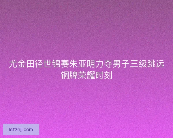 尤金田径世锦赛朱亚明力夺男子三级跳远铜牌荣耀时刻 尤金田径世锦赛朱亚明力夺男子三级跳远铜牌荣耀时刻