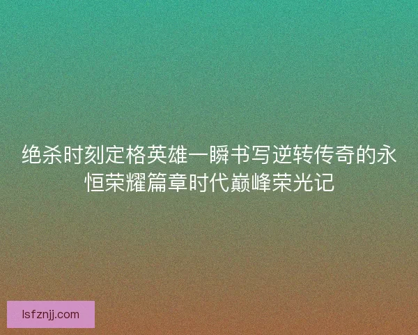 绝杀时刻定格英雄一瞬书写逆转传奇的永恒荣耀篇章时代巅峰荣光记
