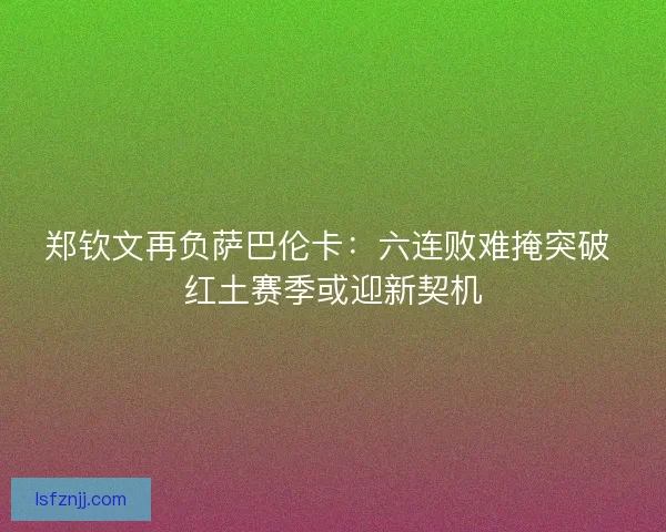 郑钦文再负萨巴伦卡：六连败难掩突破 红土赛季或迎新契机