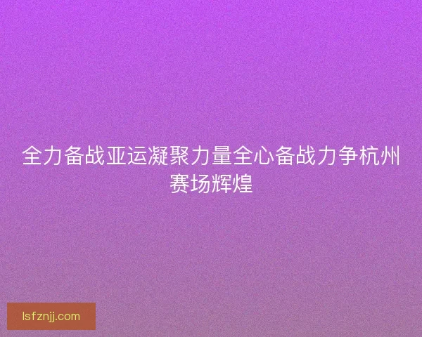 全力备战亚运凝聚力量全心备战力争杭州赛场辉煌
