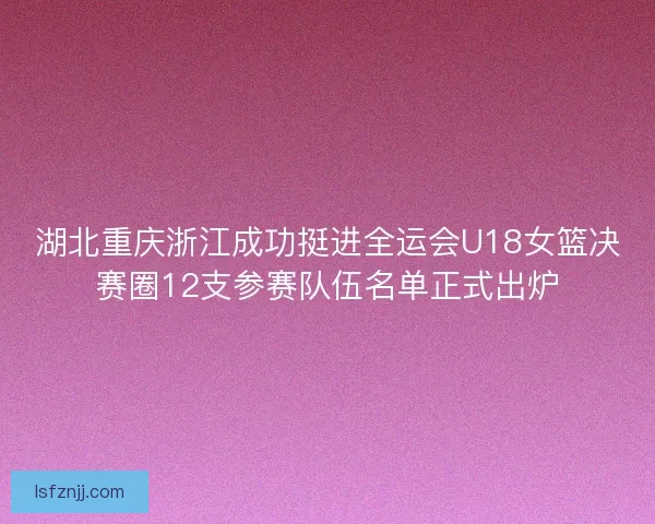湖北重庆浙江成功挺进全运会U18女篮决赛圈12支参赛队伍名单正式出炉