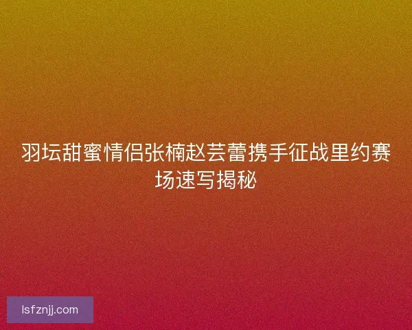 羽坛甜蜜情侣张楠赵芸蕾携手征战里约赛场速写揭秘 羽坛甜蜜情侣张楠赵芸蕾携手征战里约赛场速写揭秘