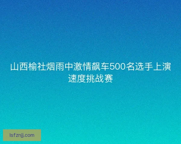 山西榆社烟雨中激情飙车500名选手上演速度挑战赛