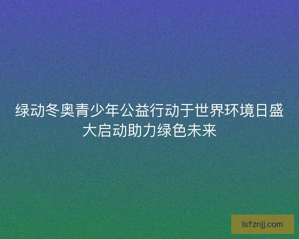 绿动冬奥青少年公益行动于世界环境日盛大启动助力绿色未来