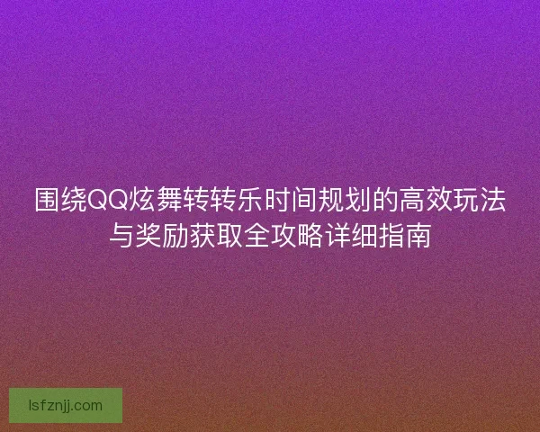 围绕QQ炫舞转转乐时间规划的高效玩法与奖励获取全攻略详细指南