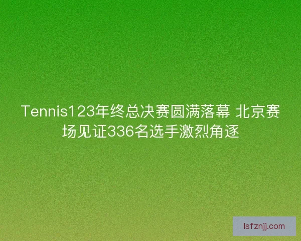 Tennis123年终总决赛圆满落幕 北京赛场见证336名选手激烈角逐