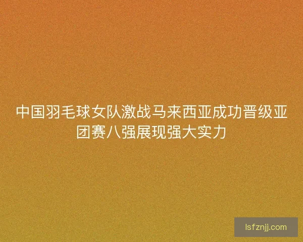 中国羽毛球女队激战马来西亚成功晋级亚团赛八强展现强大实力