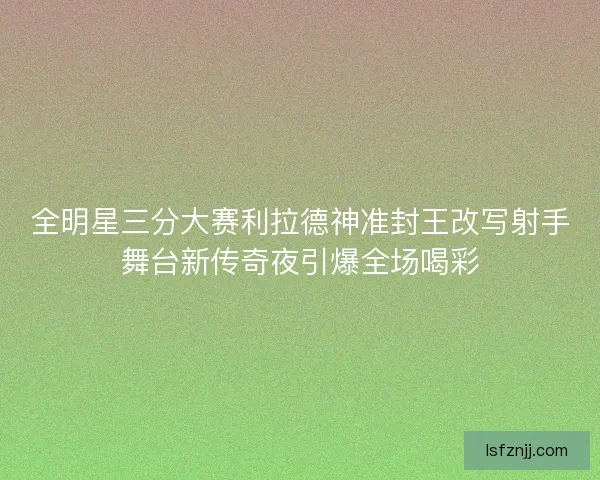 全明星三分大赛利拉德神准封王改写射手舞台新传奇夜引爆全场喝彩