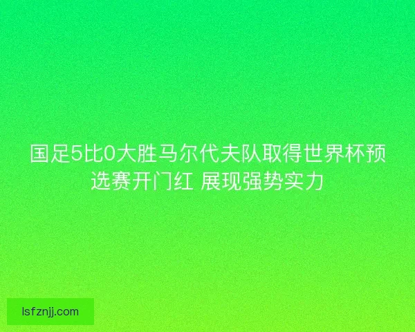 国足5比0大胜马尔代夫队取得世界杯预选赛开门红 展现强势实力